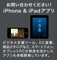 お問い合わせください！iPhone&iPadアプリ：ビジネス支援ツール、EC連携、商品カタログなど、スマートフォン、タブレットPCの特長を活かしたアプリを多数開発しています。
