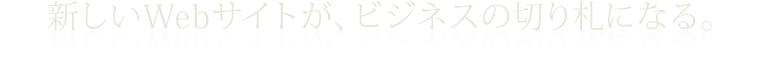新しいWebサイトが、ビジネスの切り札になる。
